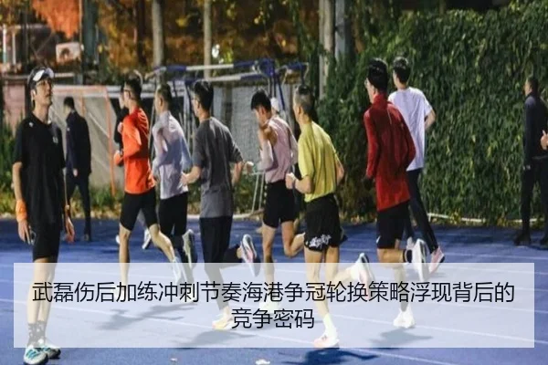 武磊伤后加练冲刺节奏海港争冠轮换策略浮现背后的竞争密码