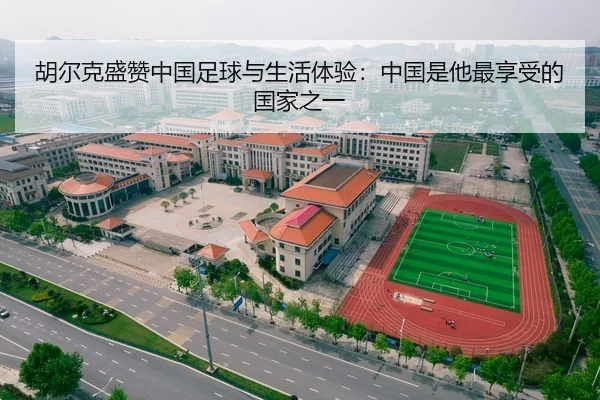 胡尔克盛赞中国足球与生活体验：中国是他最享受的国家之一